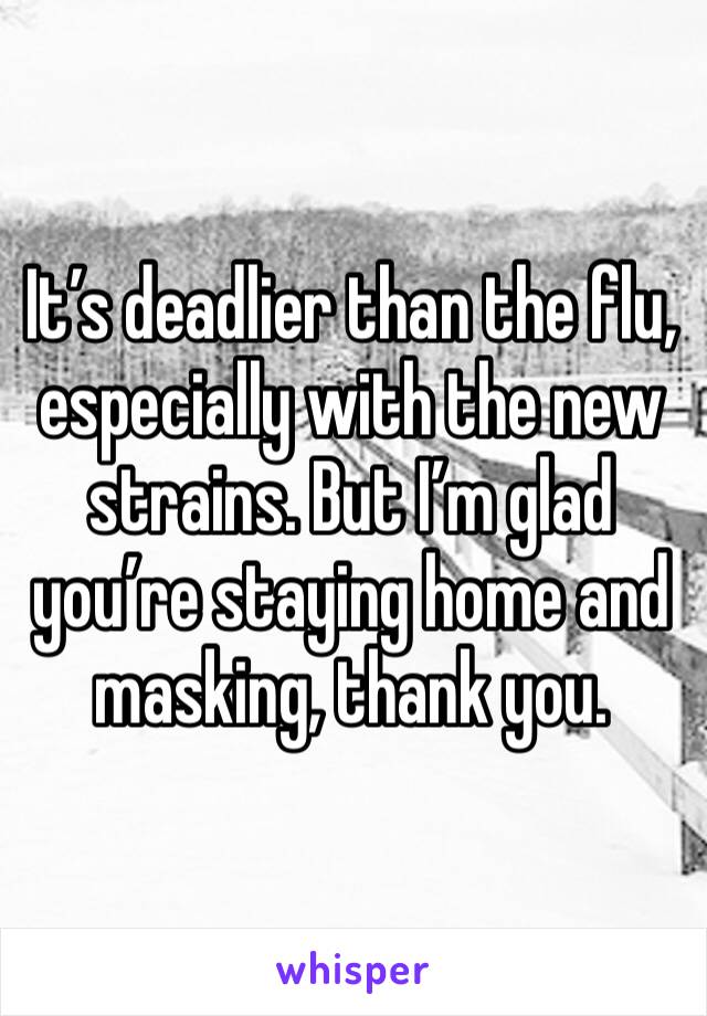 It’s deadlier than the flu, especially with the new strains. But I’m glad you’re staying home and masking, thank you.