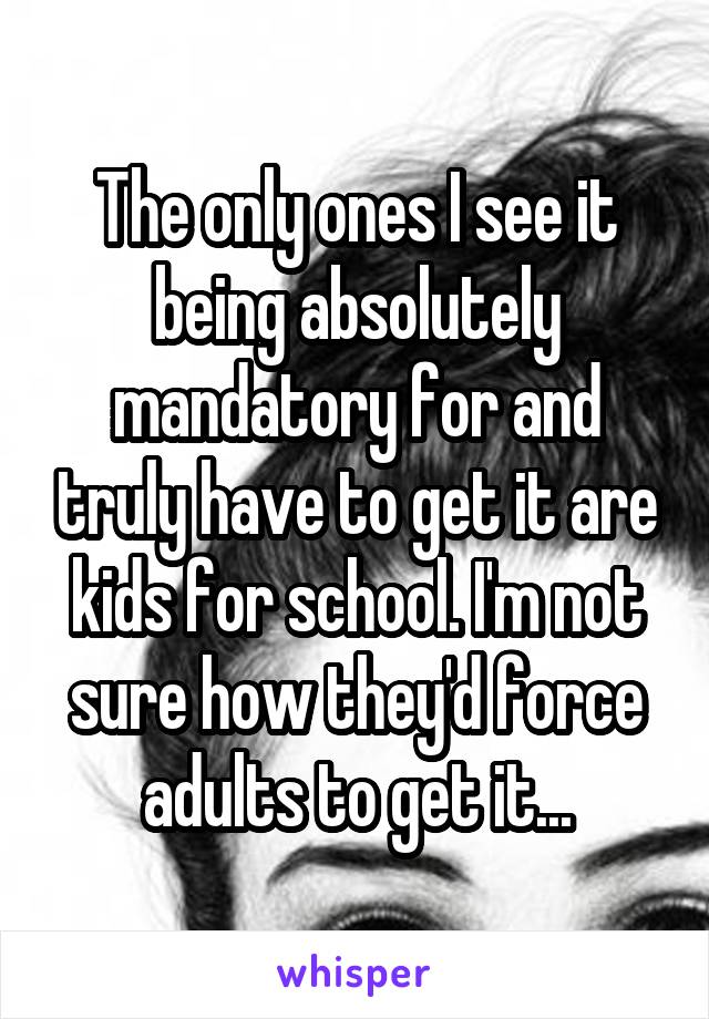 The only ones I see it being absolutely mandatory for and truly have to get it are kids for school. I'm not sure how they'd force adults to get it...