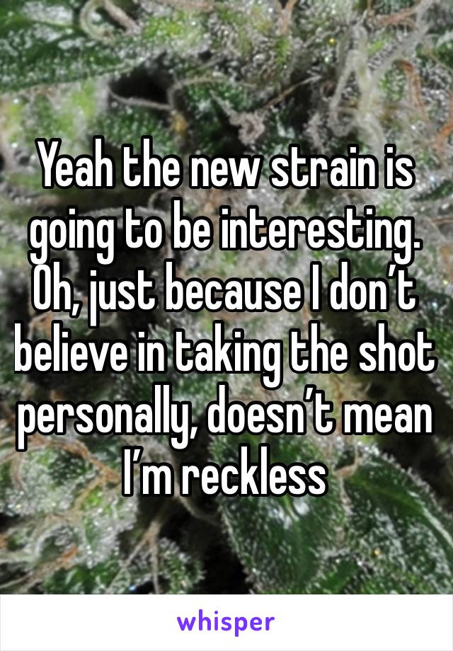 Yeah the new strain is going to be interesting. Oh, just because I don’t believe in taking the shot personally, doesn’t mean I’m reckless