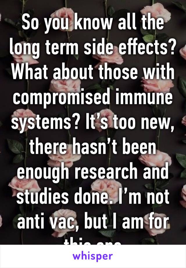 So you know all the long term side effects? What about those with compromised immune systems? It’s too new, there hasn’t been enough research and studies done. I’m not anti vac, but I am for this one 