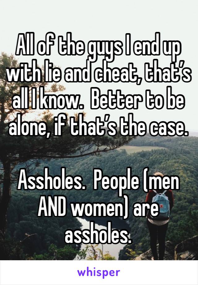 All of the guys I end up with lie and cheat, that’s all I know.  Better to be alone, if that’s the case.

Assholes.  People (men AND women) are assholes.