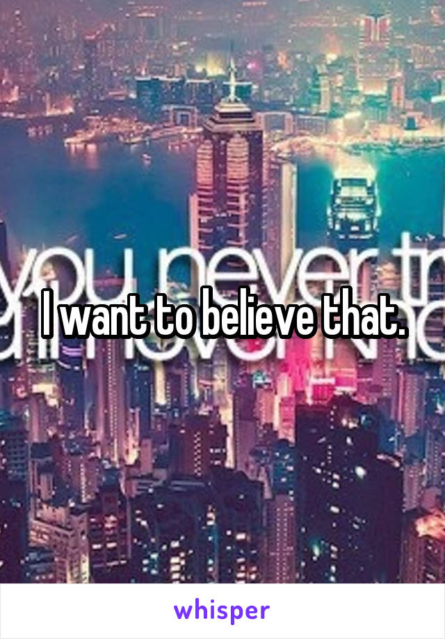 I want to believe that.