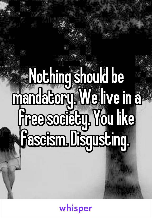 Nothing should be mandatory. We live in a free society. You like fascism. Disgusting. 