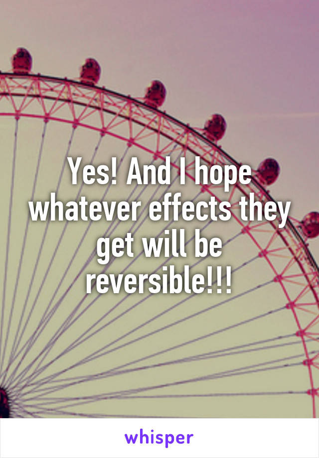 Yes! And I hope whatever effects they get will be reversible!!!