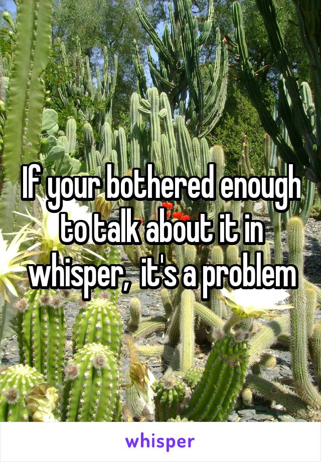 If your bothered enough to talk about it in whisper,  it's a problem