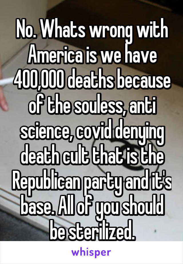 No. Whats wrong with America is we have 400,000 deaths because of the souless, anti science, covid denying death cult that is the Republican party and it's base. All of you should be sterilized.