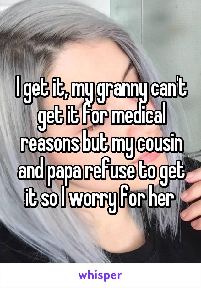 I get it, my granny can't get it for medical reasons but my cousin and papa refuse to get it so I worry for her 