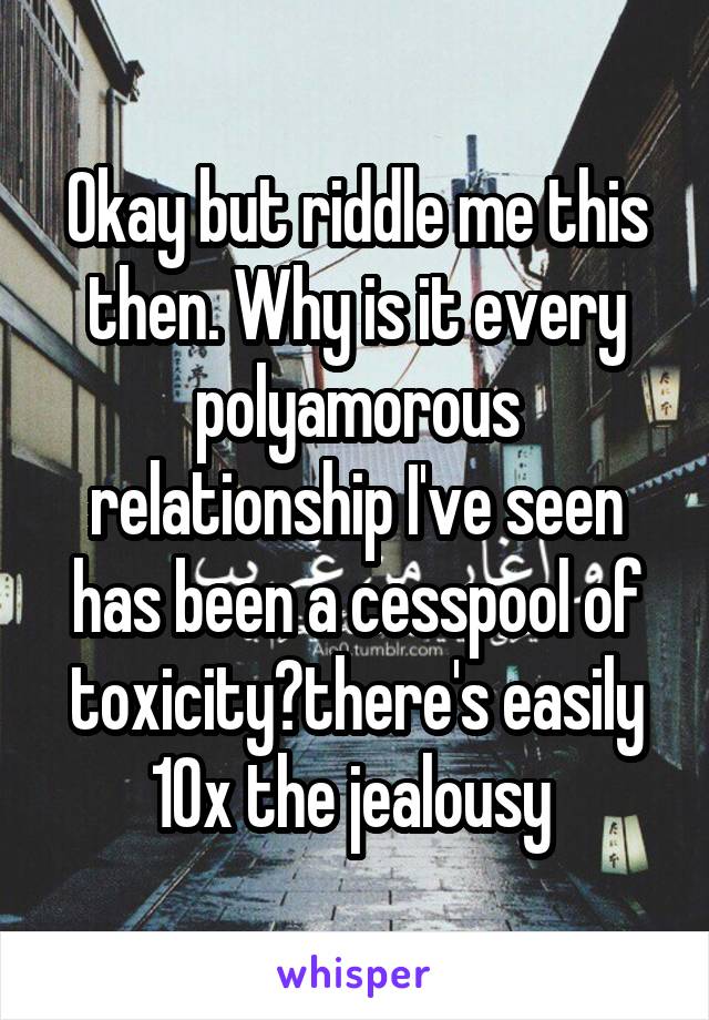 Okay but riddle me this then. Why is it every polyamorous relationship I've seen has been a cesspool of toxicity?there's easily 10x the jealousy 