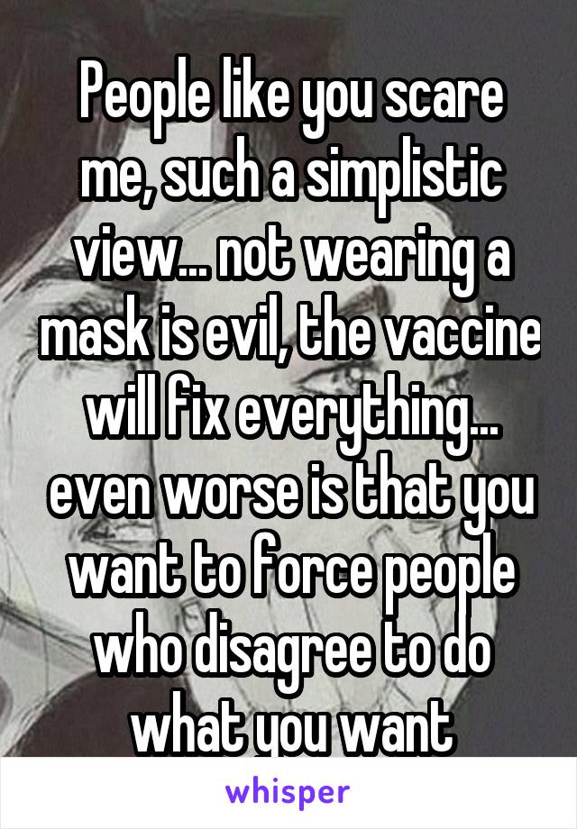 People like you scare me, such a simplistic view... not wearing a mask is evil, the vaccine will fix everything... even worse is that you want to force people who disagree to do what you want