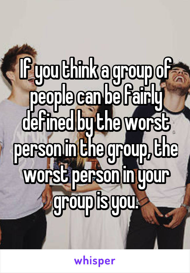 If you think a group of people can be fairly defined by the worst person in the group, the worst person in your group is you.