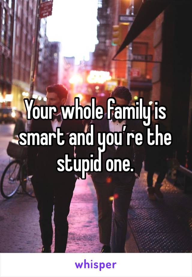 Your whole family is smart and you’re the stupid one. 