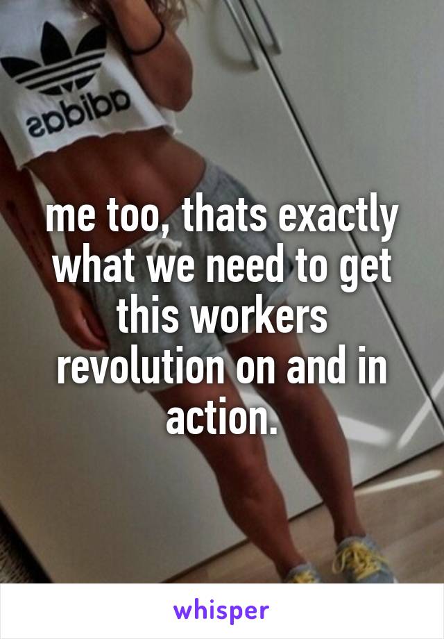 me too, thats exactly what we need to get this workers revolution on and in action.