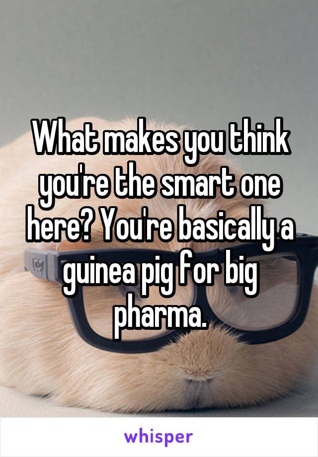 What makes you think you're the smart one here? You're basically a guinea pig for big pharma.