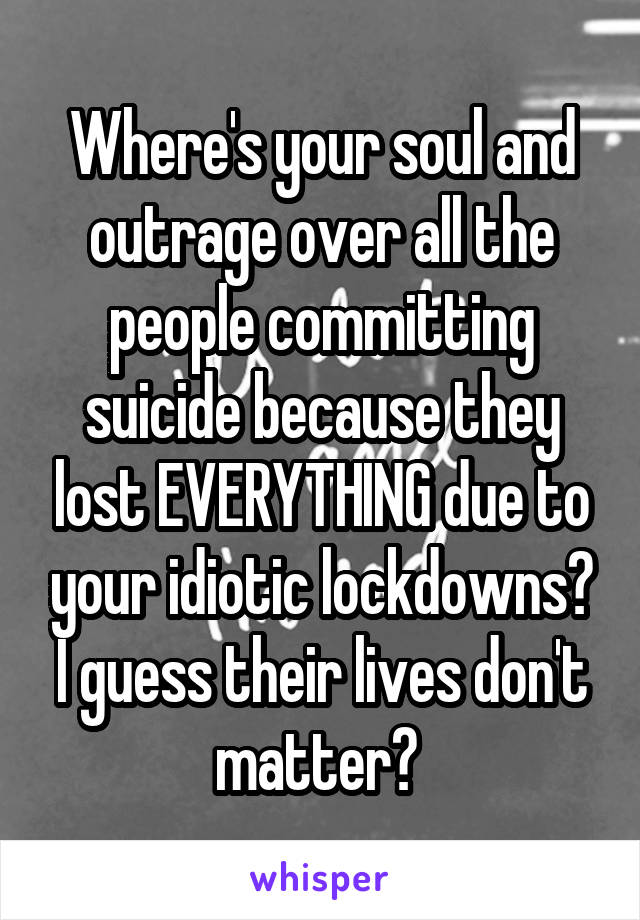 Where's your soul and outrage over all the people committing suicide because they lost EVERYTHING due to your idiotic lockdowns? I guess their lives don't matter? 