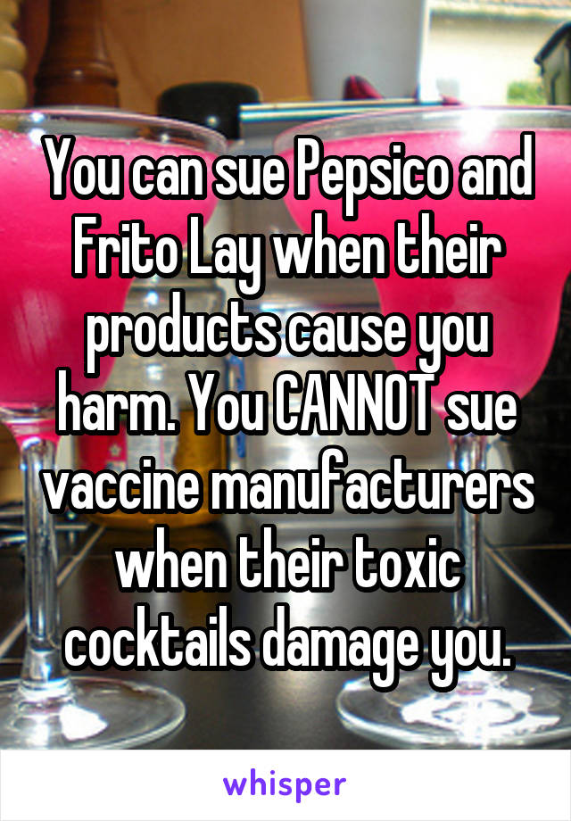 You can sue Pepsico and Frito Lay when their products cause you harm. You CANNOT sue vaccine manufacturers when their toxic cocktails damage you.