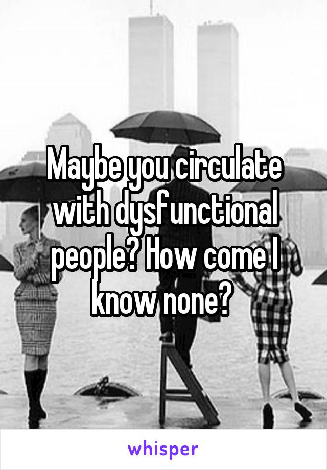 Maybe you circulate with dysfunctional people? How come I know none? 