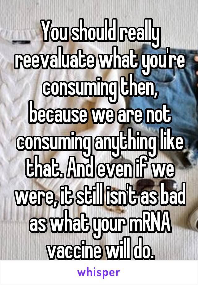 You should really reevaluate what you're consuming then, because we are not consuming anything like that. And even if we were, it still isn't as bad as what your mRNA vaccine will do.