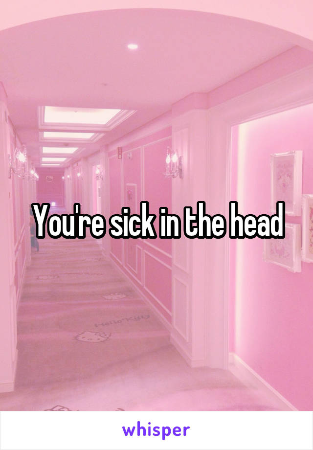 You're sick in the head