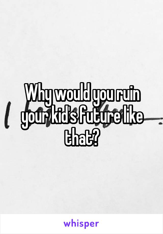 Why would you ruin your kid's future like that?