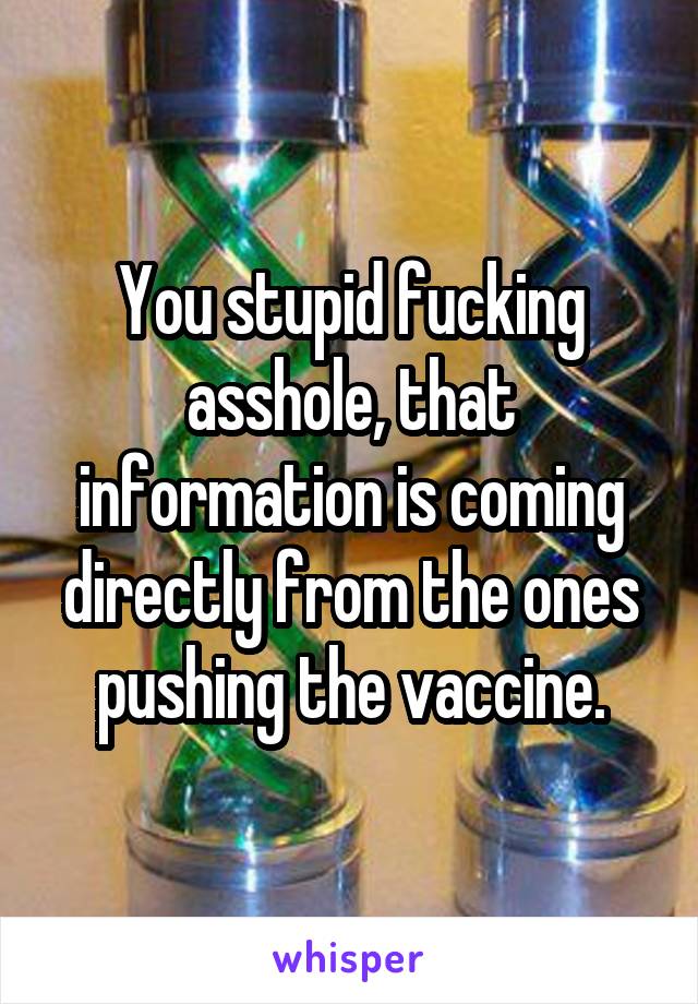 You stupid fucking asshole, that information is coming directly from the ones pushing the vaccine.