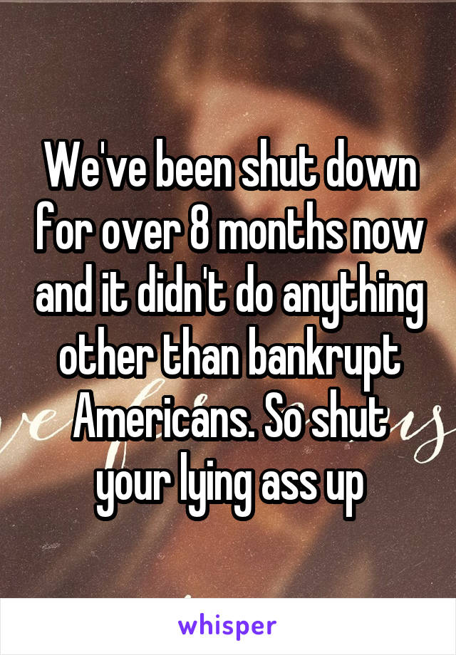 We've been shut down for over 8 months now and it didn't do anything other than bankrupt Americans. So shut your lying ass up