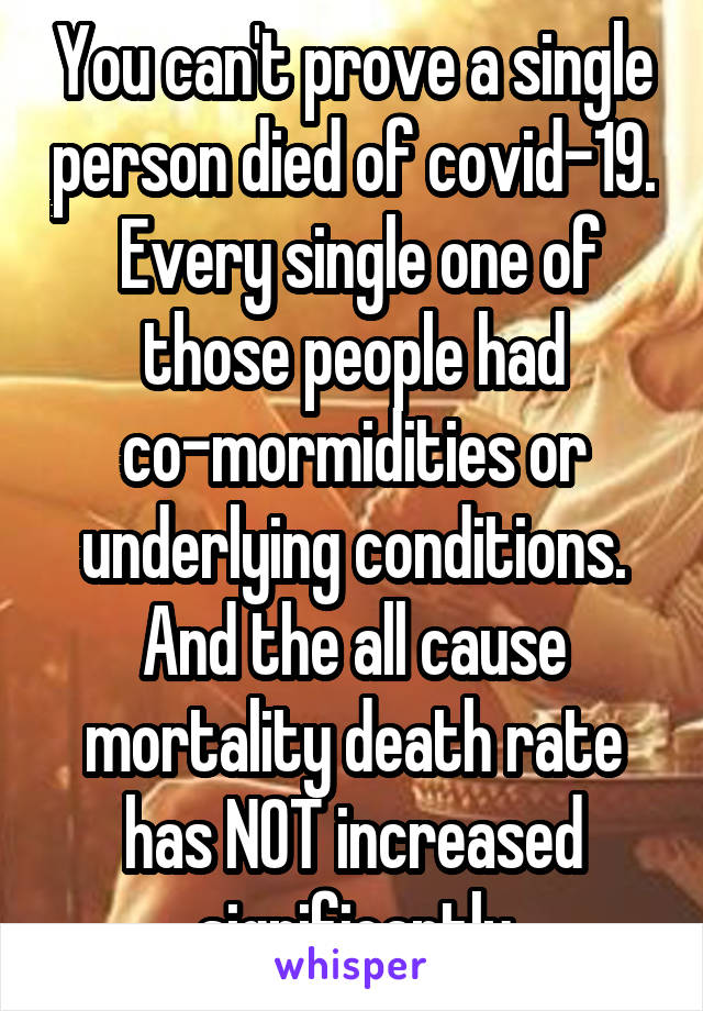 You can't prove a single person died of covid-19.  Every single one of those people had co-mormidities or underlying conditions. And the all cause mortality death rate has NOT increased significantly