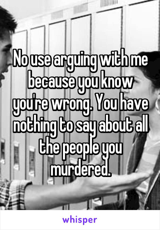 No use arguing with me because you know you're wrong. You have nothing to say about all the people you murdered.