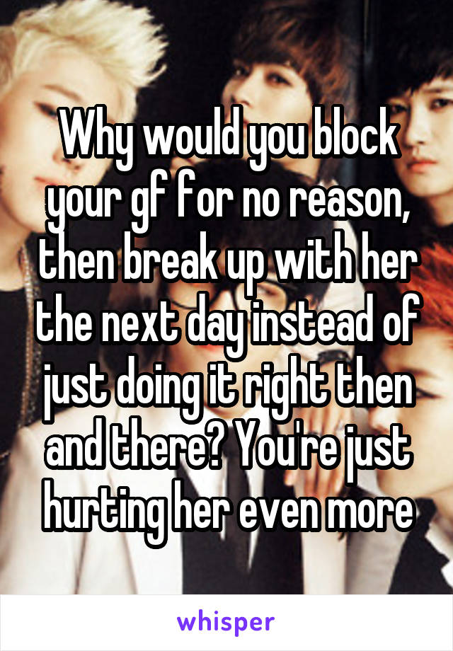 Why would you block your gf for no reason, then break up with her the next day instead of just doing it right then and there? You're just hurting her even more