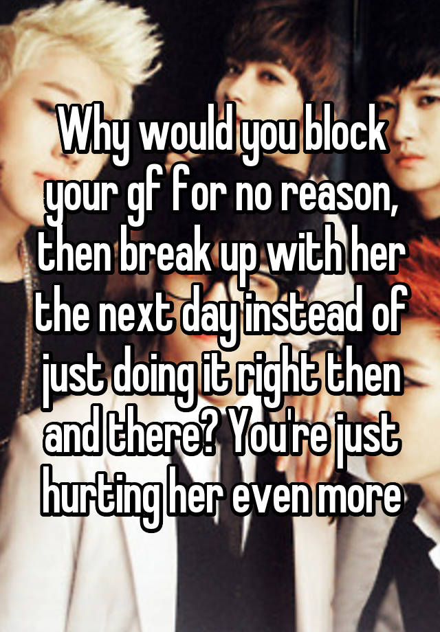 Why would you block your gf for no reason, then break up with her the next day instead of just doing it right then and there? You're just hurting her even more