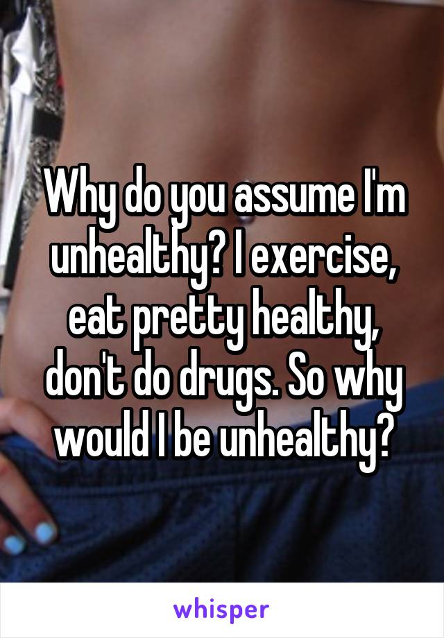 Why do you assume I'm unhealthy? I exercise, eat pretty healthy, don't do drugs. So why would I be unhealthy?