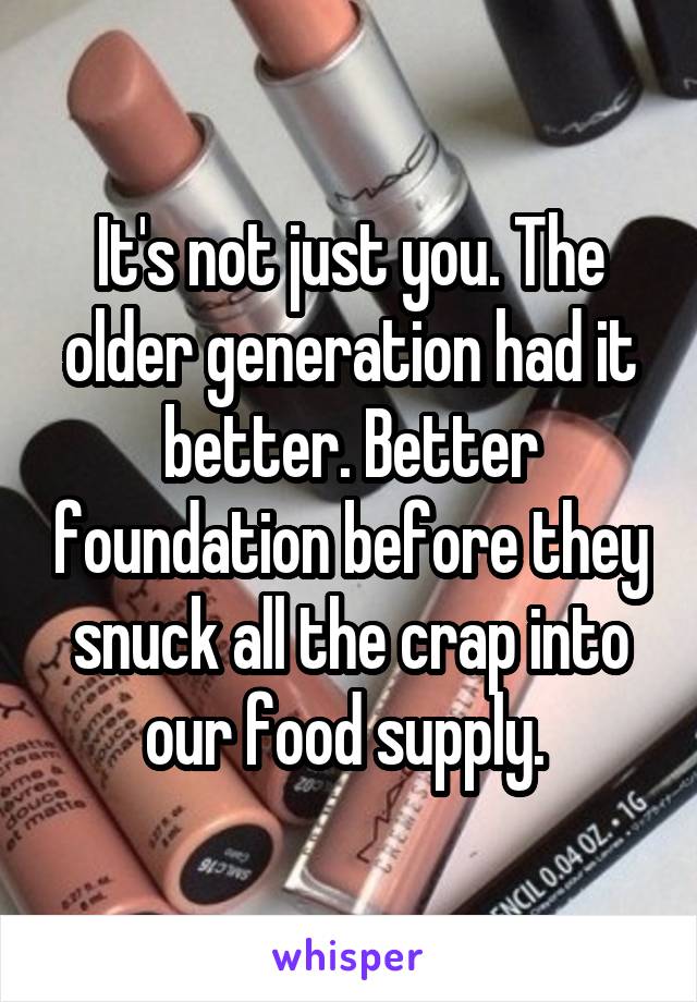 It's not just you. The older generation had it better. Better foundation before they snuck all the crap into our food supply. 