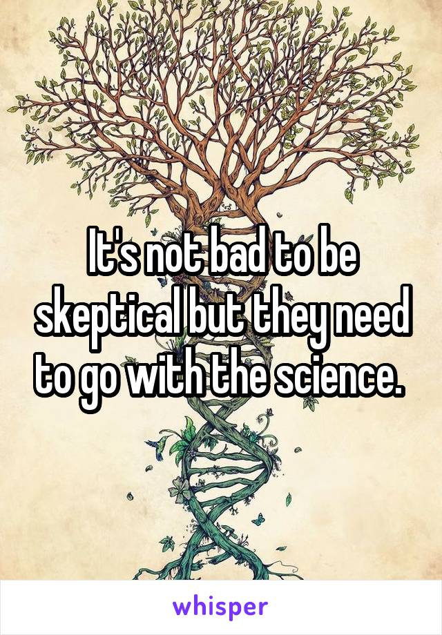 It's not bad to be skeptical but they need to go with the science. 