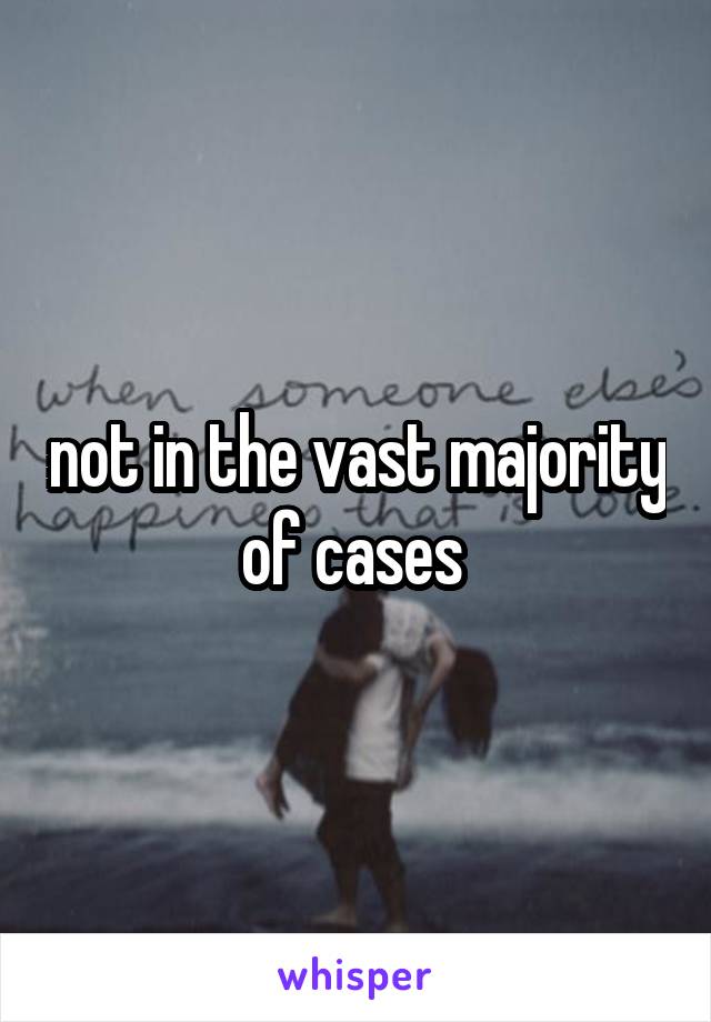 not in the vast majority of cases 