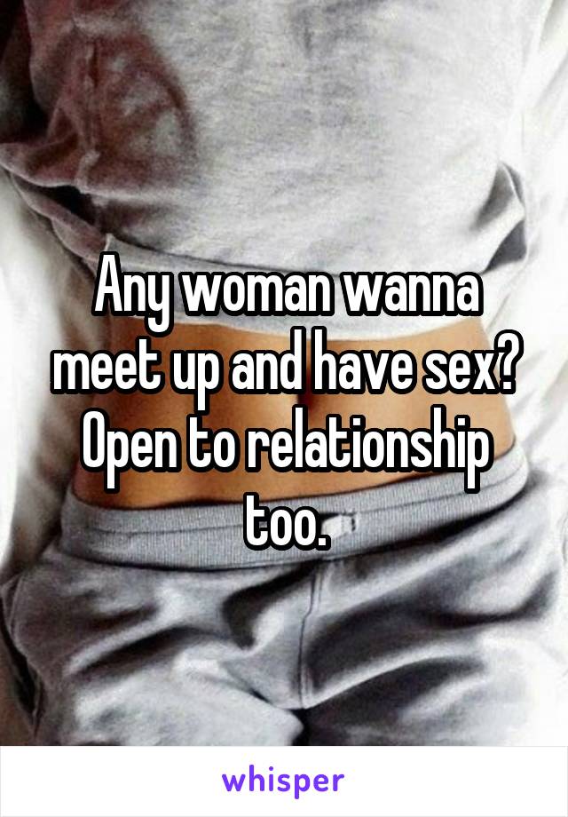 Any woman wanna meet up and have sex? Open to relationship too.