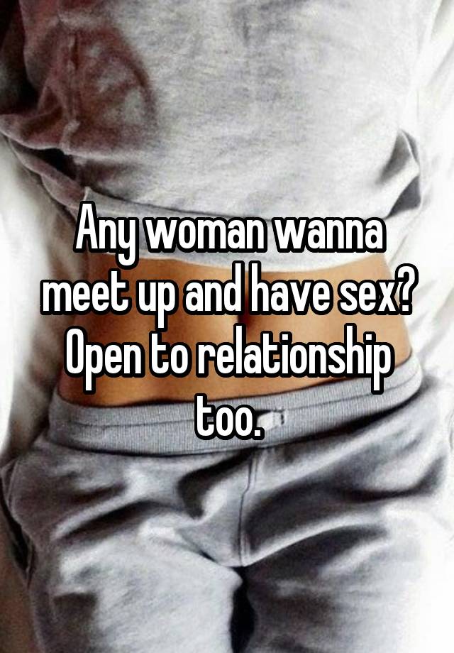 Any woman wanna meet up and have sex? Open to relationship too.