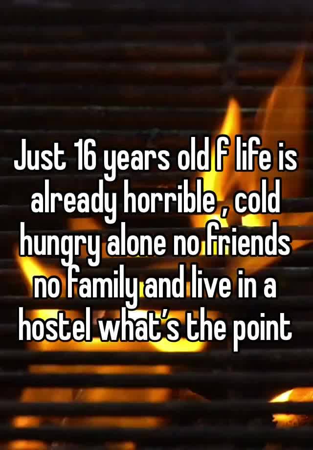 Just 16 years old f life is already horrible , cold hungry alone no friends no family and live in a hostel what’s the point 