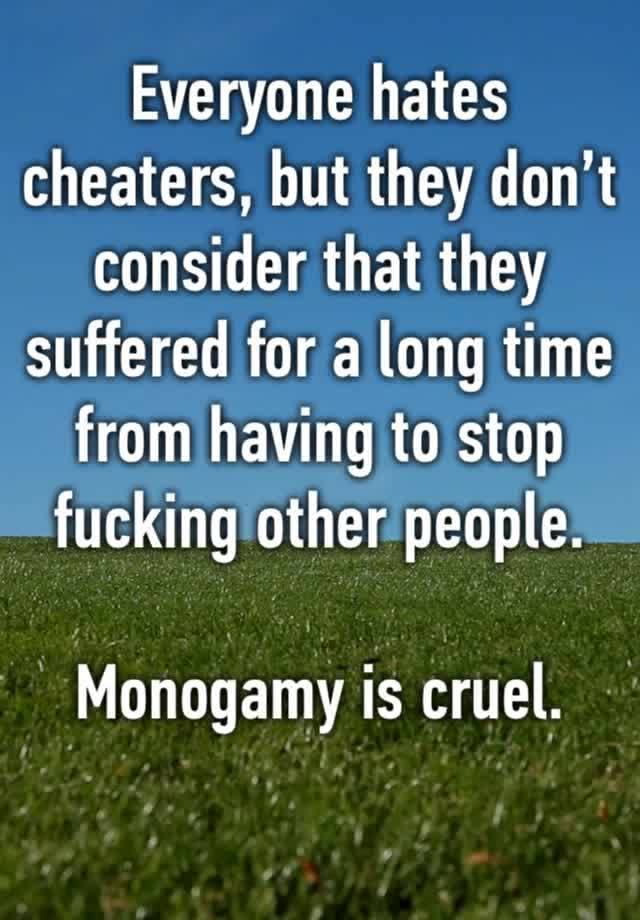 Everyone hates cheaters, but they don’t consider that they suffered for a long time from having to stop fucking other people. 

Monogamy is cruel. 