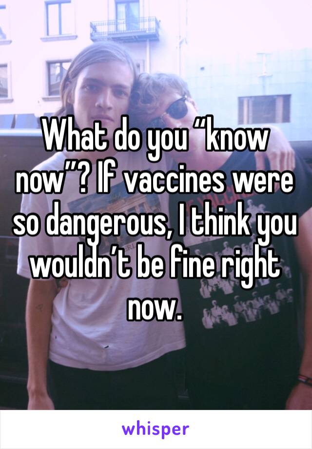 What do you “know now”? If vaccines were so dangerous, I think you wouldn’t be fine right now.