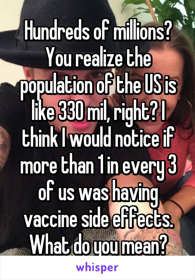 Hundreds of millions? You realize the population of the US is like 330 mil, right? I think I would notice if more than 1 in every 3 of us was having vaccine side effects. What do you mean?