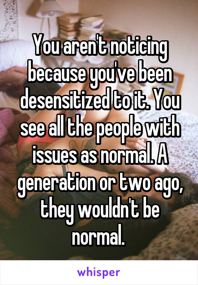 You aren't noticing because you've been desensitized to it. You see all the people with issues as normal. A generation or two ago, they wouldn't be normal. 