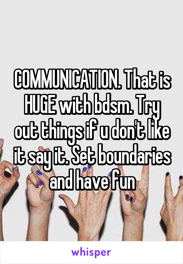 COMMUNICATION. That is HUGE with bdsm. Try out things if u don't like it say it. Set boundaries and have fun