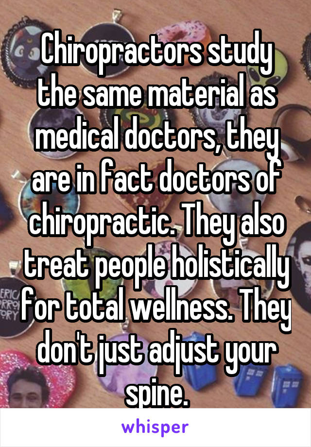 Chiropractors study the same material as medical doctors, they are in fact doctors of chiropractic. They also treat people holistically for total wellness. They don't just adjust your spine.