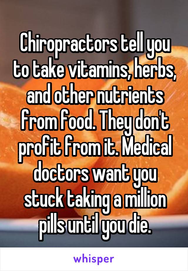 Chiropractors tell you to take vitamins, herbs, and other nutrients from food. They don't profit from it. Medical doctors want you stuck taking a million pills until you die.