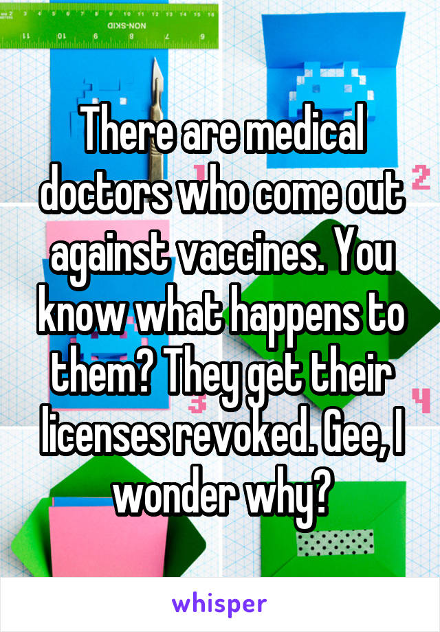 There are medical doctors who come out against vaccines. You know what happens to them? They get their licenses revoked. Gee, I wonder why?