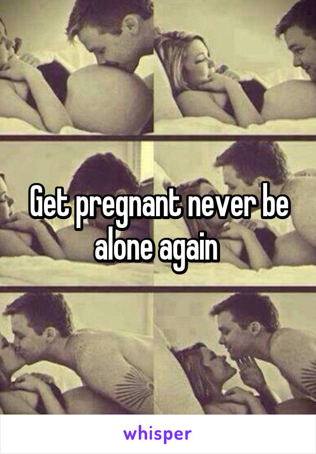 Get pregnant never be alone again 