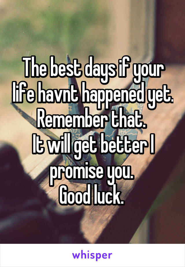 The best days if your life havnt happened yet. Remember that. 
It will get better I promise you. 
Good luck. 