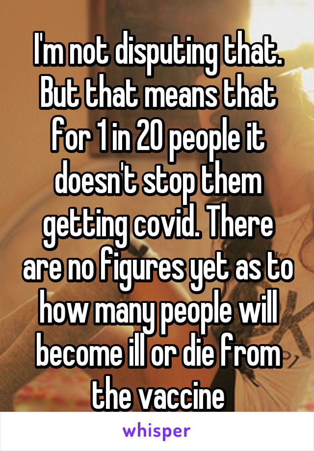 I'm not disputing that. But that means that for 1 in 20 people it doesn't stop them getting covid. There are no figures yet as to how many people will become ill or die from the vaccine