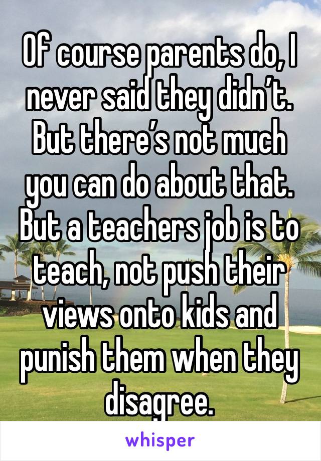 Of course parents do, I never said they didn’t. But there’s not much you can do about that. 
But a teachers job is to teach, not push their views onto kids and punish them when they disagree. 