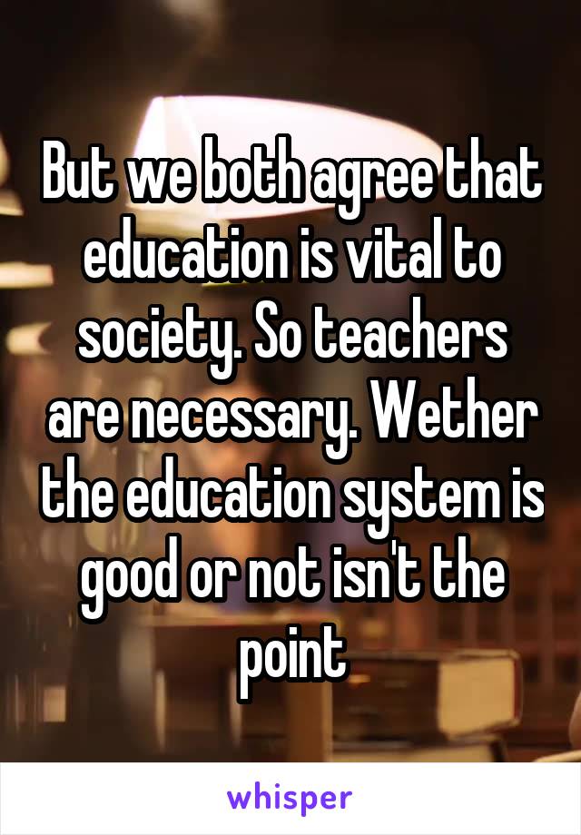 But we both agree that education is vital to society. So teachers are necessary. Wether the education system is good or not isn't the point