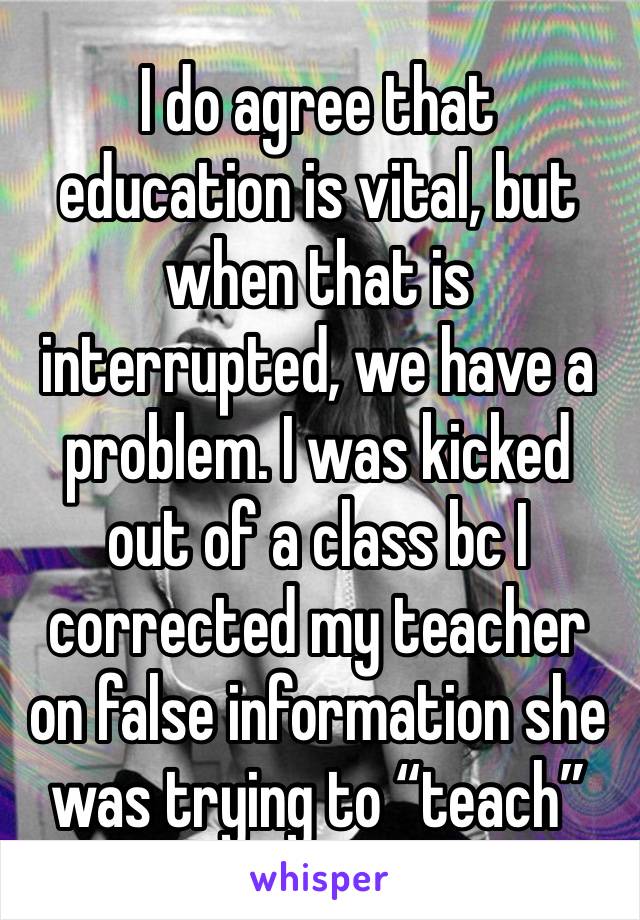 I do agree that education is vital, but when that is interrupted, we have a problem. I was kicked out of a class bc I corrected my teacher on false information she was trying to “teach” 